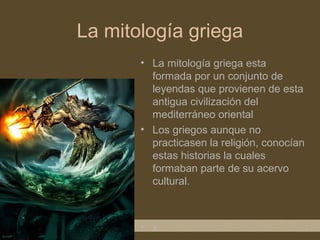 La mitología griega
       • La mitología griega esta
         formada por un conjunto de
         leyendas que provienen de esta
         antigua civilización del
         mediterráneo oriental
       • Los griegos aunque no
         practicasen la religión, conocían
         estas historias la cuales
         formaban parte de su acervo
         cultural.



       • x
 