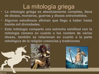 La mitología griega
• La mitología griega es absolutamente completa, llena
  de dioses, monstros, guerras y dioses entrometidos.
• Algunos estudiosos afirman que llego a haber hasta
  treinta mil divinidades.
• Esta mitología comparte una estrecha similitud con la
  mitología romana en cuanto a los nombre de varios
  dioses, también se relacionan en cuanto a la parte
  mitológica de la religión creencias y tradiciones
 