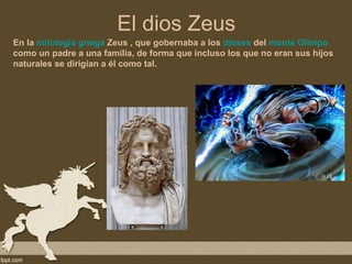El dios Zeus
En la mitología griega Zeus , que gobernaba a los dioses del monte Olimpo
como un padre a una familia, de forma que incluso los que no eran sus hijos
naturales se dirigían a él como tal.
 