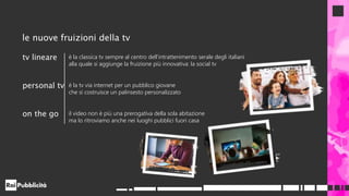 le nuove fruizioni della tv
tv lineare è la classica tv sempre al centro dell’intrattenimento serale degli italiani
alla quale si aggiunge la fruizione più innovativa: la social tv
personal tv è la tv via internet per un pubblico giovane
che si costruisce un palinsesto personalizzato
on the go il video non è più una prerogativa della sola abitazione
ma lo ritroviamo anche nei luoghi pubblici fuori casa
 
