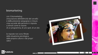 con il biomarketing
(misurazione dell’elettricità del cervello
e della pressione sanguigna) si misura
cosa succede alle persone in risposta
a stimoli come la visione
di un programma, di uno spot, di un sito
le risposte non sono filtrate
dalla situazione psicologica,
dalla propria cultura o dai propri
valori
biomarketing
 
