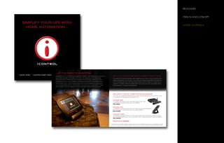 brochure


                                                                                                                                                                                                                                                                                 Design anD concept
ORMANCE

ps on giving     SIMPLIFY YOUR LIFE WITH
on Peachtree
                                                                                                                                                                                                                                                                                 client: icontrol
                   HOME AUTOMATION...                                                                                                                                                                                                                                                                 R
nology                                                                                                                                                                                                                                                                                                M
amless,
se audio
e, security,




                                                 ...AT THE PUSH OF A BUTTON
ay occur for
               AUDIO VIDEO • CUSTOM HOME THEATERS • HOME AUTOMATION
                                                 Experience a live, home theater package from iControl. Just imagine how a total home         ENJOY TOTAL HOME AUTOMATION WITH COMPLETE PEACE OF MIND.
                                                 automation package will transform your home into a sight and sound spectacle                 Lou Carta and his team have been putting together worry-free, turn-key, total home auto-
                                                 that will wow family and friends. We’re talking crystal clear high definition pictures,      mation packages for over 20 years. Our proven products are expandable, affordable and
                                                 spectacular full-room sound, theatre style lighting, awesome docking stations and            most of all, enjoyable. And unlike those big box stores, we won’t leave you to figure it out
                                                 even climate control – all at the push of a button. And all installed and programmed         yourself. Our master craftsmen will take care of your every audio and visual need. We do
                                                 by our knowledgable experts. It’s the perfect choice for anyone who wants to make            all the installation. You get all the gratification.
                                                 more of their home environment. You may never want to leave the house again!




                                                                                                                                              ONE PUSH OF A BUTTON. THREE ELECTRIFYING PACKAGES.
                                                                                                                                              You know you’re getting the finest products and most personalized service. Now all you have
                                                                                                                                              to do is select the package that’s just right for you.

                                                                                                                                              PACKAGE ONE
                                                                                                                                              Completely automate an entire room with Crestron audio video
                                                                                                                                              equipment. Includes all programming and installation.
                                                                                                                                              Only $999

                                                                                                                                              PACKAGE TWO
                                                                                                                                              Completely automate an entire room with Crestron audio video equipment
                                                                                                                                              plus an iPod dock. Includes all programming and installation.
                                                                                                                                              Only $1500

                                                                                                                                              PACKAGE THREE
                                                                                                                                              Completely automate an entire room with Crestron audio video equipment plus an iPod dock,
                                                                                                                                              plus six zones of lighting, plus 1 zone of climate control. Includes all programming and installation.
                                                                                                                                              Only $4500

                                                                                                                                              Check out our gadgets!

                                                                                                                                           All systems include complete installation, programming and warranty. Additional charges may occur for integrating more than
                                                                                                                                           6 sources. Prices and product availability subject to change. Prices do not reflect wall repair and any additional electrical work.
 