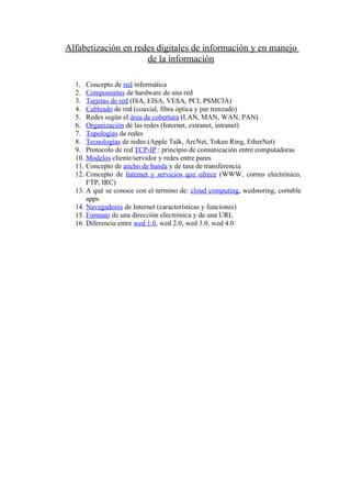 Alfabetización en redes digitales de información y en manejo
                     de la información

  1. Concepto de red informática
  2. Componentes de hardware de una red
  3. Tarjetas de red (ISA, EISA, VESA, PCI, PSMCIA)
  4. Cableado de red (coaxial, fibra óptica y par trenzado)
  5. Redes según el área de cobertura (LAN, MAN, WAN, PAN)
  6. Organización de las redes (Internet, extranet, intranet)
  7. Topologías de redes
  8. Tecnologías de redes (Apple Talk, ArcNet, Token Ring, EtherNet)
  9. Protocolo de red TCP-IP : principio de comunicación entre computadoras
  10. Modelos cliente/servidor y redes entre pares
  11. Concepto de ancho de banda y de tasa de transferencia
  12. Concepto de Internet y servicios que ofrece (WWW, correo electrónico,
      FTP, IRC)
  13. A qué se conoce con el termino de: cloud computing, wedstoring, cortable
      apps
  14. Navegadores de Internet (características y funciones)
  15. Formato de una dirección electrónica y de una URL
  16. Diferencia entre wed 1.0, wed 2.0, wed 3.0, wed 4.0
 