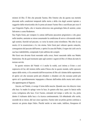 mistero di Dio. È Dio che precede l'uomo, Dio l'eterno che da questa sua eternità
discende nelle condizioni temporali della storia e della vita degli uomini ispirato e
suggerito dalla misericordia che lo porta ad amare l'uomo fino a sacrificare per esso il
suo Unigenito Figlio, che si incarna attraverso una genealogia fatta di uomini, come
Salvatore e come Redentore.
Suo Figlio Gesù, per rompere le catene dell'uomo peccatore prigioniero e che giace
nelle tenebre, annienta se stesso assumendo la condizione di servo e divenendo simile
agli uomini, fuorché nel peccato, va verso la morte come trionfatore. Ma oltre la sua
morte c'è la resurrezione e la vita eterna. Solo Gesù può valicare questo ostacolo,
conseguenza del peccato dell'uomo, e aprirci la casa del Padre, il regno dei cieli con la
sua luce indefettibile, compiendo il più sublime dei compiti.
Ma Gesù non diventa Gesù morendo sulla croce, bensì nascendo dalla sua Madre
Santissima: fin da quel momento apre agli uomini i segreti di Dio e li libera da tutte le
terrene servitù.
In questo mistero del Natale vi è anche la realtà, così intima a Cristo e così
espressiva di lui, del mistero della santa Chiesa che in questo mondo, nello spessore
opaco della storia, si fa comunità dell'invocazione di Dio ed è dotata della supremazia
di aprire ciò che nessuno potrà più chiudere e chiudere ciò che nessuno potrà più
aprire ed è quotidianamente impegnata a liberare dall'ombra della morte tutti coloro
che appartengono al Signore.
Ancora, nel Natale, si scorge il tema della nascita. Quando una vita sboccia viene
alla luce: la madre lo spinge verso la luce, lo genera alla luce, quasi lo lancia nella
corsa vertiginosa alla luce. Così l'uomo, entrando nel tempo e nella sto- ria, porta
dentro il richiamo della luce e la ricerca continuamente. Ed obbedendo alla verità,
uscendo da se stesso, dal suo cieco egoismo, l'uomo nato un primo giorno continua a
nascere un giorno dopo l'altro. Purché anche se nato nudo, indifeso, bisognoso di

3

 