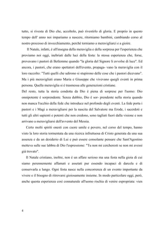 tutto, si rivesta di Dio che, accoltolo, può rivestirlo di gloria. E proprio in questo
tempo dell' anno noi impariamo a nascere, ritorniamo bambini, cambiando corso al
nostro processo di invecchiamento, perché torniamo a meravigliarci e a gioire.
Il Natale, infatti, è all'insegna della meraviglia e della sorpresa per l'esperienza che
proviamo noi oggi, inebriati dalle luci della festa: la stessa esperienza che, forse,
provavano i pastori di Betlemme quando "la gloria del Signore li avvolse di luce". Ed
ancora, i pastori, che erano spettatori dell'evento, propaga- vano la meraviglia con il
loro raccolto: "Tutti quelli che udirono si stupirono delle cose che i pastori dicevano".
Ma i più meravigliati erano Maria e Giuseppe che vivevano quegli eventi in prima
persona. Quella meraviglia si è trasmessa alle generazioni cristiane.
Del resto, tutta la storia condotta da Dio è piena di sorprese per l'uomo: Dio
onnipotente è sorprendente. Senza dubbio, Dio è sor- prendente nella storia quando
non manca l'occhio della fede che introduce nel profondo degli eventi. La fede porta i
pastori e i Magi a meravigliarsi per la nascita del Salvatore ma Erode, i sacerdoti e
tutti gli altri sapienti e potenti che non credono, sono tagliati fuori dalla visione e non
arrivano a meravigliarsi dell'avvento del Messia.
Certo molti spiriti onesti con cuore umile e povero, nel corso del tempo, hanno
visto la loro storia tormentata da una ricerca infruttuosa di Cristo generata da una sua
assenza e da un desiderio di Lui e può essere consolante pensare che Sant'Agostino
metteva sulle sue labbra di Dio l'espressione: "Tu non mi cercheresti se non mi avessi
già trovato".
Il Natale cristiano, inoltre, non è un affare serioso ma una festa nella gioia di cui
siamo perennemente affamati e assetati pur essendo incapaci di darcela e di
conservarla a lungo. Ogni festa nasce nella concorrenza di un evento importante da
vivere e il bisogno di ritrovarsi gioiosamente insieme. In modo particolare oggi, però,
anche questa esperienza così connaturale all'uomo rischia di venire espropriata: vien

4

 