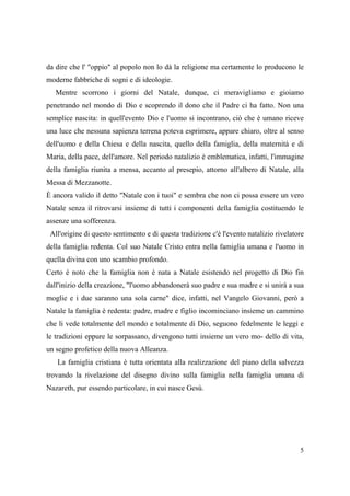 da dire che l' "oppio" al popolo non lo dà la religione ma certamente lo producono le
moderne fabbriche di sogni e di ideologie.
Mentre scorrono i giorni del Natale, dunque, ci meravigliamo e gioiamo
penetrando nel mondo di Dio e scoprendo il dono che il Padre ci ha fatto. Non una
semplice nascita: in quell'evento Dio e l'uomo si incontrano, ciò che è umano riceve
una luce che nessuna sapienza terrena poteva esprimere, appare chiaro, oltre al senso
dell'uomo e della Chiesa e della nascita, quello della famiglia, della maternità e di
Maria, della pace, dell'amore. Nel periodo natalizio è emblematica, infatti, l'immagine
della famiglia riunita a mensa, accanto al presepio, attorno all'albero di Natale, alla
Messa di Mezzanotte.
È ancora valido il detto "Natale con i tuoi" e sembra che non ci possa essere un vero
Natale senza il ritrovarsi insieme di tutti i componenti della famiglia costituendo le
assenze una sofferenza.
All'origine di questo sentimento e di questa tradizione c'è l'evento natalizio rivelatore
della famiglia redenta. Col suo Natale Cristo entra nella famiglia umana e l'uomo in
quella divina con uno scambio profondo.
Certo è noto che la famiglia non è nata a Natale esistendo nel progetto di Dio fin
dall'inizio della creazione, "l'uomo abbandonerà suo padre e sua madre e si unirà a sua
moglie e i due saranno una sola carne" dice, infatti, nel Vangelo Giovanni, però a
Natale la famiglia è redenta: padre, madre e figlio incominciano insieme un cammino
che li vede totalmente del mondo e totalmente di Dio, seguono fedelmente le leggi e
le tradizioni eppure le sorpassano, divengono tutti insieme un vero mo- dello di vita,
un segno profetico della nuova Alleanza.
La famiglia cristiana è tutta orientata alla realizzazione del piano della salvezza
trovando la rivelazione del disegno divino sulla famiglia nella famiglia umana di
Nazareth, pur essendo particolare, in cui nasce Gesù.

5

 