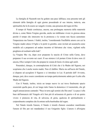 La famiglia di Nazareth non ha goduto una pace idilliaca; essa presenta tutti gli
elementi della famiglia di ogni giorno possedendo al suo interno, tuttavia, una
spiritualità che la fa essere un vangelo vivente, una presenza del regno di Dio.
Il tempo di Natale costituisce, ancora, una prolungata memoria della maternità
divina e, come Maria Vergine gravida, anche noi dobbiamo vivere in gioiosa attesa
perché il tempo che intercorre tra la promessa e la venuta non faccia aumentare
l'impazienza ma l'amore. I fedeli, inoltre, "considerando l'ineffabile amore con cui la
Vergine madre attese il Figlio e lo portò in grembo, sono invitati ad assumerla come
modello ed a prepararsi ad andare incontro al Salvatore che viene, vigilanti nella
preghiera ed esultanti nella lode".
La Vergine Ma- ria, dopo aver preparato la nascita di Cristo nella Carne, deve
preparare il suo avvento nei cuori. Il suo mistero è di portare Cristo là dove non c'è
ancora, Ella è sempre Colei che prepara la venuta di Gesù e lo dona agli umili.
Ponendoci, dunque, in contemplazione di Colei che è la Madre del Signore, noi
scopriamo che è anche nostra madre. Non c'è dubbio: Maria sta sull'uscio del Natale,
ci dispone ad accogliere il Signore e ci introduce in Lui. Il periodo dell' Avvento,
dunque, può, deve essere considerato un tempo particolarmente adatto per il culto alla
Madre del Signore.
Con il Natale, inoltre, inizia un tempo nuovo in cui trova finalmente spazio
essenziale quella pace, di cui lungo tutto l'anno la domenica è il memoriale, che gli
angeli annunciarono cantando: "Pace in terra agli uomini che Dio ama". La pace è alla
base dell'annuncio del Vangelo ed è ben più di un'assenza di guerra o di un quieto
vivere: è pienezza di vita, di salvezza, di gioia, qualcosa di spiritualmente e
corporalmente completo che fa entrare nella beatitudine del regno.
Nel Natale trionfa l'amore, il Natale è trionfo d'amore essendosi manifestato
l'amore di Dio per noi mandandoci il suo Unigenito figlio. L'amore è all'origine

6

 