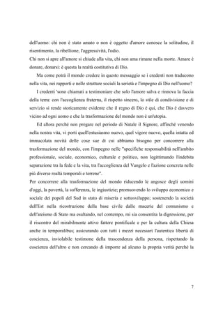 dell'uomo: chi non è stato amato o non è oggetto d'amore conosce la solitudine, il
risentimento, la ribellione, l'aggressività, l'odio.
Chi non si apre all'amore si chiude alla vita, chi non ama rimane nella morte. Amare è
donare, donarsi: è questa la realtà costitutiva di Dio.
Ma come potrà il mondo credere in questo messaggio se i credenti non traducono
nella vita, nei rapporti e nelle strutture sociali la serietà e l'impegno di Dio nell'uomo?
I credenti 'sono chiamati a testimoniare che solo l'amore salva e rinnova la faccia
della terra: con l'accoglienza fraterna, il rispetto sincero, lo stile di condivisione e di
servizio si rende storicamente evidente che il regno di Dio è qui, che Dio è davvero
vicino ad ogni uomo e che la trasformazione del mondo non è un'utopia.
Ed allora perché non pregare nel periodo di Natale il Signore, affinché venendo
nella nostra vita, vi porti quell'entusiasmo nuovo, quel vigore nuovo, quella intatta ed
immacolata novità delle cose sue di cui abbiamo bisogno per concorrere alla
trasformazione del mondo, con l'impegno nelle "specifiche responsabilità nell'ambito
professionale, sociale, economico, culturale e politico, non legittimando l'indebita
separazione tra la fede e la vita, tra l'accoglienza del Vangelo e l'azione concreta nelle
più diverse realtà temporali e terrene".
Per concorrere alla trasformazione del mondo riducendo le angosce degli uomini
d'oggi, la povertà, la sofferenza, le ingiustizie; promuovendo lo sviluppo economico e
sociale dei popoli del Sud in stato di miseria e sottosviluppo; sostenendo la società
dell'Est nella ricostruzione della base civile dalle macerie del comunismo e
dell'ateismo di Stato ma esultando, nel contempo, mi sia consentita la digressione, per
il riscontro del mirabilmente attivo fattore pontificale e per la cultura della Chiesa
anche in temporalibus; assicurando con tutti i mezzi necessari l'autentica libertà di
coscienza, inviolabile testimone della trascendenza della persona, rispettando la
coscienza dell'altro e non cercando di imporre ad alcuno la propria verità perché la

7

 