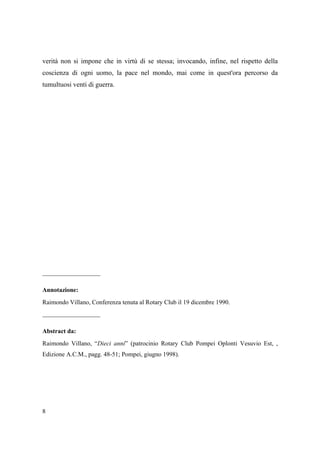 verità non si impone che in virtù di se stessa; invocando, infine, nel rispetto della
coscienza di ogni uomo, la pace nel mondo, mai come in quest'ora percorso da
tumultuosi venti di guerra.

_________________
Annotazione:
Raimondo Villano, Conferenza tenuta al Rotary Club il 19 dicembre 1990.

_________________
Abstract da:
Raimondo Villano, “Dieci anni” (patrocinio Rotary Club Pompei Oplonti Vesuvio Est, ,
Edizione A.C.M., pagg. 48-51; Pompei, giugno 1998).

8

 