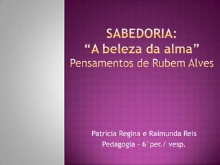 SaBEDORIA: “A beleza da alma”Pensamentos de Rubem Alves Patrícia Regina e Raimunda Reis Pedagogia - 6°per./ vesp. 