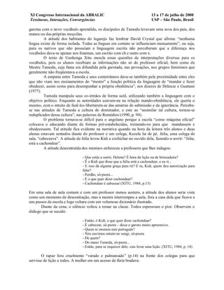 XI Congresso Internacional da ABRALIC                                         13 a 17 de julho de 2008
Tessituras, Interações, Convergências                                         USP – São Paulo, Brasil

garotas com o novo vocábulo aprendido, os discípulos de Tamoda levavam uma sova dos pais, dos
manos ou das próprias moçoilas.
         A atitude dos habitantes do lugarejo faz lembrar David Crystal que afirma: “nenhuma
língua existe de forma isolada. Todas as línguas em contato se influenciam mutuamente”, ou seja,
para os nativos que não possuíam a linguagem escrita não perceberam que a diferença nos
vocábulos dava-se apenas nos fonemas, um escrito com ch e outro com x.
         O texto de Uanhenga Xitu mescla essas questões de interpretações diversas para os
vocábulos, pois os alunos recebiam as informações não só do professor oficial, bem como de
Mestre Tamoda, cuja fama era difundida pela garotada, nas povoações, nos grupos femininos que
geralmente não freqüentava a escola.
         A empatia entre Tamoda e seus conterrâneos dava-se também pela proximidade entre eles
que não viam nos ensinamentos do “mestre” a função política da linguagem de “mandar e fazer
obedecer, assim como para desempenhar a própria obediência”, nos dizeres de Deleuze e Guattani
(1977).
         Tamoda manipula seus co-irmãos de forma sutil, utilizando também a linguagem com o
objetivo político. Enquanto as autoridades usavam-na na relação mando-obediência, ele queria o
mesmo, com o intuito de fazê-los libertarem-se das amarras de submissão e da ignorância. Percebe-
se nas atitudes de Tamoda a cultura do dominador, e este ao “assimilar tal cultura, tornou-se
reduplicador dessa cultura”, nas palavras de Remédios (1990, p. 94).
         O problema tornava-se difícil para o angolano porque a escola “como máquina oficial”
colocava o educando diante de formas pré-estabelecidas, treinando-os para que mandassem e
obedecessem. Tal atitude fica evidente na narrativa quando na hora da leitura três alunos e duas
alunas estavam sentados diante do professor e um colega, Kuzela lia de pé. Júlia, uma colega de
sala, “cabeceava”. A atitude de Júlia levou Kidi a cochichar no ouvido dela, fazendo-a sorrir: “Júlia,
está a cachondear”.
         A atitude descontraída dos meninos enfureceu a professora que lhes indagou:

                                 - Que estás a sorrir, Helena? É hora da lição ou de brincadeira?
                                 - É o Kidi que disse que a Júlia está a cachondear, e eu ri...
                                 - E isso dá alguma graça para rir? E tu, Kidi, quem deu autorização para
                                 falar?
                                 - Perdão, sô-psora...
                                 - E o que quer dizer cachondear?
                                 - Cachondear é cabecear (XITU, 1984, p.13)

Em uma sala de aula comum e com um professor menos austero, a atitude dos alunos seria vista
como um momento de descontração, mas a mestra interrompeu a aula, fora a casa dela que ficava a
uns passos da escola e logo voltara com um volumoso dicionário ilustrado.
       Diante da cena, o silêncio voltou a reinar na classe. Todos esperavam o pior. Observem o
diálogo que se sucede:

                                 - Então, ó Kidi, o que quer dizer cachondear?
                                 - É cabecear, sô-psora – disse o garoto muito apreensivo.
                                 - Quem te ensinou este português?
                                 - Nós ouvimos ontem no sungi, sô-psora.
                                 - De quem?
                                 - Do mano Tamoda, sô-psora...
                                 - Então, para se esquecer dele, vais levar uma lição. (XITU, 1984, p. 14)

        O rapaz fora cruelmente “varado e palmatoado” (p.14) na frente dos colegas para que
servisse de lição a todos. A mulher em um acesso de fúria bradava:
 