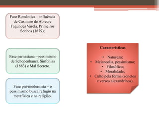 Fase Romântica – influência
de Casimiro de Abreu e
Fagundes Varela. Primeiros
Sonhos (1879);
Fase parnasiana –pessimismo
de Schopenhauer. Sinfonias
(1883) e Mal Secreto.
Fase pré-modernista – o
pessimismo busca refúgio na
metafísica e na religião.
Características
• Natureza;
• Melancolia, pessimismo;
• Filosófico;
• Moralidade;
• Culto pela forma (sonetos
e versos alexandrinos).
 