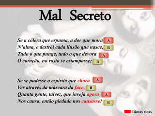 Mal Secreto
Se a cólera que espuma, a dor que mora
N’alma, e destrói cada ilusão que nasce,
Tudo o que punge, tudo o que devora
O coração, no rosto se estampasse;
Se se pudesse o espírito que chora
Ver através da máscara da face,
Quanta gente, talvez, que inveja agora
Nos causa, então piedade nos causasse!
A
A
B
B
A
B
A
B
Rimas ricas
 