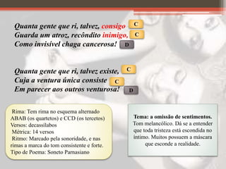 Quanta gente que ri, talvez, consigo
Guarda um atroz, recôndito inimigo,
Como invisível chaga cancerosa!
Quanta gente que ri, talvez existe,
Cuja a ventura única consiste
Em parecer aos outros venturosa!
C
C
D
C
C
D
Rima: Tem rima no esquema alternado
ABAB (os quartetos) e CCD (os tercetos)
Versos: decassílabos
Métrica: 14 versos
Ritmo: Marcado pela sonoridade, e nas
rimas a marca do tom consistente e forte.
Tipo de Poema: Soneto Parnasiano
Tema: a omissão de sentimentos.
Tom melancólico. Dá se a entender
que toda tristeza está escondida no
íntimo. Muitos possuem a máscara
que esconde a realidade.
 