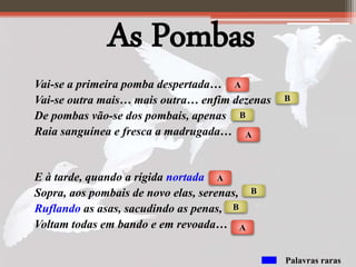 As Pombas
Vai-se a primeira pomba despertada…
Vai-se outra mais… mais outra… enfim dezenas
De pombas vão-se dos pombais, apenas
Raia sanguínea e fresca a madrugada…
E à tarde, quando a rígida nortada
Sopra, aos pombais de novo elas, serenas,
Ruflando as asas, sacudindo as penas,
Voltam todas em bando e em revoada…
A
A
B
B
A
A
B
B
Palavras raras
 