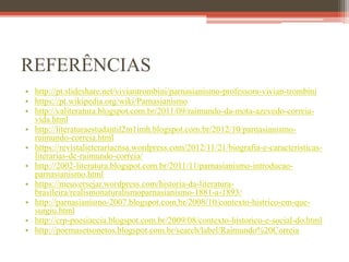 REFERÊNCIAS
• http://pt.slideshare.net/viviantrombini/parnasianismo-professora-vivian-trombini
• https://pt.wikipedia.org/wiki/Parnasianismo
• http://valiteratura.blogspot.com.br/2011/09/raimundo-da-mota-azevedo-correia-
vida.html
• http://literaturaestudantil2m1imh.blogspot.com.br/2012/10/parnasianismo-
raimundo-correia.html
• https://revistalieterariacnsa.wordpress.com/2012/11/21/biografia-e-caracteristicas-
literarias-de-raimundo-correia/
• http://2002-literatura.blogspot.com.br/2011/11/parnasianismo-introducao-
parnasianismo.html
• https://meuversejar.wordpress.com/historia-da-literatura-
brasileira/realismonaturalismoparnasianismo-1881-a-1893/
• http://parnasianismo-2007.blogspot.com.br/2008/10/contexto-histrico-em-que-
surgiu.html
• http://crp-poesiaecia.blogspot.com.br/2009/08/contexto-historico-e-social-do.html
• http://poemasetsonetos.blogspot.com.br/search/label/Raimundo%20Correia
 