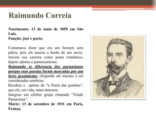 Raimundo Correia
Nascimento: 13 de maio de 1859 em São
Luis.
Função: juiz e poeta.
Costumava dizer que era um homem sem
pátria, pois ele nasceu a bordo de um navio.
Iniciou sua carreira como poeta romântico,
depois adotou o parnasianismo.
Raimundo se diferencia dos parnasianos
porque suas poesias foram marcadas por um
forte pessimismo, chegando até mesmo a ser
consideradas sombrias.
Recebeu o epíteto de “o Poeta das pombas”,
que ele, em vida, tanto detestou.
Integrou um célebre grupo chamado “Tríade
Parnasiana”.
Morte: 13 de setembro de 1911 em Paris,
França.
 