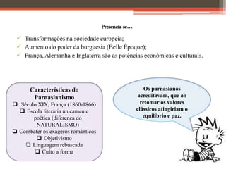 Presencia-se...
 Transformações na sociedade europeia;
 Aumento do poder da burguesia (Belle Époque);
 França, Alemanha e Inglaterra são as potências econômicas e culturais.
Características do
Parnasianismo
 Século XIX, França (1860-1866)
 Escola literária unicamente
poética (diferença do
NATURALISMO)
 Combater os exageros românticos
 Objetivismo
 Linguagem rebuscada
 Culto a forma
Os parnasianos
acreditavam, que ao
retomar os valores
clássicos atingiriam o
equilíbrio e paz.
 
