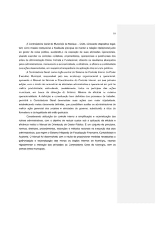 10
A Controladoria Geral do Município de Manaus – CGM, consoante dispositivo legal,
tem como missão institucional a finalidade precípua de manter a relação intersetorial junto
ao gestor da coisa pública, auxiliando-o na execução de suas atividades operacionais,
visando exercitar os controles contábeis, orçamentários, operacionais e patrimoniais dos
entes da Administração Direta, Indireta e Fundacional, obtendo os resultados alcançados
pelos administradores, mensurando a economicidade, a eficiência, a eficácia e a efetividade
das ações desenvolvidas, em respeito à transparência da aplicação dos recursos públicos.
A Controladoria Geral, como órgão central do Sistema de Controle Interno do Poder
Executivo Municipal, responsável pelo seu arcabouço organizacional e operacional,
apresenta o Manual de Normas e Procedimentos do Controle Interno, em sua primeira
edição, com o intuito de racionalizar as atividades administrativa e operacional em prol de
melhor produtividade, estimulando, paralelamente, todos os partícipes das ações
municipais, em busca da obtenção do binômio: Máxima de eficácia na máxima
operacionalidade. A definição e conceituação bem definidas dos processos de trabalho,
permitirá a Controladoria Geral desenvolver suas ações com maior objetividade,
estabelecendo metas claramente definidas, que possibilitem auxiliar os administradores de
melhor ação gerencial dos projetos e atividades do governo, substituindo a ótica do
formalismo e da legalidade até então praticada.
Considerando atribuição do controle interno a simplificação e racionalização das
rotinas administrativas, com o objetivo de reduzir custos sob a aplicação da eficácia e
eficiência institui o Manual de Orientação do Gestor Público. É um conjunto de princípios,
normas, diretrizes, procedimentos, instruções e métodos racionais na execução dos atos
administrativos, que regem o Sistema Integrado de Fiscalização Financeira, Contabilidade e
Auditoria. O Manual foi desenvolvido com o intuito de proporcionar medidas necessárias a
padronização e racionalização das rotinas os órgãos internos do Município, visando
regulamentar a interação das atividades da Controladoria Geral do Município, com os
demais entes municipais.
 