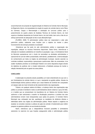 13
encaminhamento de proposta de regulamentação do Sistema de Controle Interno Municipal,
do Regimento Interno, da necessidade de criação do quadro de controle interno como Plano
de Carreiras, Cargos e Remuneração e solicitação de concurso público para o
preenchimento do quadro próprio de Analistas Técnicos de Controle Interno, de nível
superior e Analistas Assistentes de Controle Interno, de nível médio, bem como o fato de um
esforço permanente de adequação as leis e suas alterações legal.
(FLORES, 2006) “O administrador público deve ser responsável e zelar pelo
patrimônio público, realizando suas funções com o objetivo de manter o pleno
funcionamento dos serviços prestados à sociedade”.
Entende-se que faz parte do zelo administrativo público a organização das
repartições, adequar os recursos financeiros disponíveis. Desta forma, vislumbra-se a
obtenção de resultados satisfatórios em benefício à população. Logo, a Controladoria Geral
do Município apresenta-se com o intuito de racionalizar as atividades administrativa e
operacional em prol de melhor produtividade, estimulando, paralelamente, a democratização
do conhecimento por todos os órgãos da administração municipal, visando exercitar os
controles contábeis, orçamentários, operacionais e patrimoniais. Além de universalizar, é de
avaliar resultados previstos na Constituição Federal e de outros dispositivos legais através
de relatórios de auditoria, tem a missão institucional, a finalidade precípua de manter a
relação intersetorial junto ao gestor da coisa pública.
CONCLUSÃO
A elaboração do presente estudo possibilitou um maior entendimento do que vem a
ser Controladoria de controle interno e o que o representa na gestão pública. Através da
fundamentação teórica pode-se verificar que a esse Sistema de Controle tem conquistado
um espaço cada vez maior tornando-se tão essencial dentro das organizações.
Todavia, em qualquer sistema há falhas, a mudança dentro das organizações seja
pública ou privada é inevitável e todos os administradores devem observa o que já foi feito,
e à medida que se conscientizam da importância de um Sistema de Controle Interno
autônomo e bem estruturado e atuante na fiscalização preventiva e corretiva dos atos
administrativos tornam mais transparentes suas ações de governo. O Controle Interno
Municipal visa, embasado nas leis, aperfeiçoar os resultados de eficiência eficácia e
efetividade dentro dos órgãos da administração pública. Nesse aspecto a exigência de
atualizar os conceitos racionais e práticos da ação de controle é fundamental para melhor
preparar os gestores públicos na sua tomada de decisão.
Assim, entende-se que a independência funcional possibilita à controladoria
autonomia no exercício de suas funções assegurando então à administração pública
 