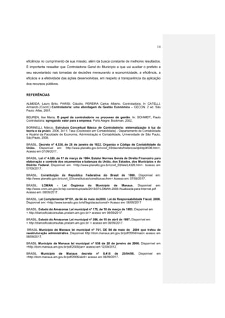 14
eficiência no cumprimento de sua missão, além da busca constante de melhores resultados.
É importante ressaltar que Controladoria Geral do Município e que vai auxiliar o prefeito e
seu secretariado nas tomadas de decisões mensurando a economicidade, a eficiência, a
eficácia e a efetividade das ações desenvolvidas, em respeito à transparência da aplicação
dos recursos públicos.
REFERÊNCIAS
ALMEIDA, Lauro Brito; PARISI, Cláudio; PEREIRA Carlos Alberto. Controladoria. In CATELLI,
Armando (Coord.) Controladoria: uma abordagem da Gestão Econômica – GECON. 2 ed. São
Paulo: Atlas, 2001.
BEUREN, Ilse Maria. O papel da controladoria no processo de gestão. In: SCHMIDT, Paulo
Controladoria: agregando valor para a empresa. Porto Alegre: Bookman, 2002.
BORINELLI, Márcio. Estrutura Conceitual Básica de Controladoria: sistematização à luz da
teoria e da práxis. 2006. 341 f. Tese (Doutorado em Contabilidade) - Departamento de Contabilidade
e Atuária da Faculdade de Economia, Administração e Contabilidade, Universidade de São Paulo,
São Paulo, 2006.
BRASIL. Decreto nº 4.536, de 28 de janeiro de 1922. Organiza o Código de Contabilidade da
União. Disponível em: http://www.planalto.gov.br/ccivil_03/decreto/historicos/dpl/dpl4536.htm>.
Acesso em 07/09/2017.
BRASIL. Lei nº 4.320, de 17 de março de 1964. Estatui Normas Gerais de Direito Financeiro para
elaboração e controle dos orçamentos e balanços da União, dos Estados, dos Municípios e do
Distrito Federal. Disponível em: <http://www.planalto.gov.br/ccivil_03/leis/L4320.htm>. Acesso em
07/09/2017.
BRASIL. Constituição da Republica Federativa do Brasil de 1988. Disponível em:
http://www.planalto.gov.br/ccivil_03/constituicao/constituicao.htm> Acesso em: 07/09/2017.
BRASIL. LOMAN - Lei Orgânica do Município de Manaus, Disponível em:
http://www.cmm.am.gov.br/wp-content/uploads/2013/07/LOMAN-2005-Atualizada-para-Internet.pdf
Acesso em: 08/09/2017.
BRASIL. Lei Complementar Nº101, de 04 de maio de2000. Lei de Responsabilidade Fiscal. 2008.
Disponível em: <http://www.senado.gov.br/sf/legislacao/const/> Acesso em: 08/09/2017
BRASIL. Estado do Amazonas Lei municipal nº 175, de 10 de março de 1993. Disponível em
< http://diariooficialconsultas.prodam.am.gov.br/> acesso em 08/09/2017
BRASIL. Estado do Amazonas Lei municipal nº 386, de 15 de abril de 1997. Disponível em
< http://diariooficialconsultas.prodam.am.gov.br/ > acesso em 08/09/2017
BRASIL Município de Manaus lei municipal nº 761, DE 04 de maio de 2004 que tratou de
reestruturação administrativa. Disponível http://dom.manaus.am.gov.br/pdf/2004/maio> acesso em
08/09/2017.
BRASIL Município de Manaus lei municipal nº 936 de 20 de janeiro de 2006. Disponível em
<http://dom.manaus.am.gov.br/pdf/2006/jan> acesso em 12/09/2012.
BRASIL Município de Manaus decreto nº 8.418 de 20/04/06. Disponível em
<http://dom.manaus.am.gov.br/pdf/2006/abril> acesso em 08/09/2017.
 