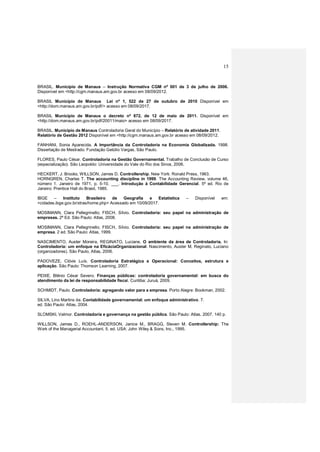 15
BRASIL. Município de Manaus – Instrução Normativa CGM nº 001 de 3 de julho de 2006.
Disponível em <http://cgm.manaus.am.gov.br acesso em 08/09/2012.
BRASIL Município de Manaus Lei nº 1, 522 de 27 de outubro de 2010 Disponível em
<http://dom.manaus.am.gov.br/pdf/> acesso em 08/09/2017.
BRASIL Município de Manaus o decreto nº 872, de 12 de maio de 2011. Disponível em
<http://dom.manaus.am.gov.br/pdf/20011/maio> acesso em 08/09/2017.
BRASIL. Município de Manaus Controladoria Geral do Município – Relatório de atividade 2011.
Relatório de Gestão 2012 Disponível em <http://cgm.manaus.am.gov.br acesso em 08/09/2012.
FANHANI, Sonia Aparecida. A Importância da Controladoria na Economia Globalizada. 1998.
Dissertação de Mestrado. Fundação Getúlio Vargas, São Paulo.
FLORES, Paulo César. Controladoria na Gestão Governamental. Trabalho de Conclusão de Curso
(especialização). São Leopoldo: Universidade do Vale do Rio dos Sinos, 2006.
HECKERT, J. Brooks; WILLSON, James D. Controllership. New York: Ronald Press, 1963.
HORNGREN, Charles T. The accounting discipline in 1999. The Accounting Review. volume 46,
número 1. Janeiro de 1971, p. 5-10. ___. Introdução à Contabilidade Gerencial. 5ª ed. Rio de
Janeiro: Prentice Hall do Brasil, 1985.
IBGE – Instituto Brasileiro de Geografia e Estatística – Disponível em:
<cidades.ibge.gov.br/xtras/home.php> Acessado em 10/09/2017.
MOSIMANN, Clara Pellegrinello; FISCH, Sílvio. Controladoria: seu papel na administração de
empresas. 2ª Ed. São Paulo: Atlas, 2008.
MOSIMANN, Clara Pellegrinello; FISCH, Sílvio. Controladoria: seu papel na administração de
empresa. 2 ed. São Paulo: Atlas, 1999.
NASCIMENTO, Auster Moreira, REGINATO, Luciane. O ambiente da área de Controladoria. In:
Controladoria: um enfoque na EficáciaOrganizacional. Nascimento, Auster M, Reginato, Luciano
(organizadores). São Paulo, Atlas, 2006.
PADOVEZE, Clóvis Luís. Controladoria Estratégica e Operacional: Conceitos, estrutura e
aplicação. São Paulo: Thomson Learning, 2007.
PEIXE, Blênio César Severo. Finanças públicas: controladoria governamental: em busca do
atendimento da lei de responsabilidade fiscal. Curitiba: Juruá, 2009.
SCHMIDT, Paulo. Controladoria: agregando valor para a empresa. Porto Alegre: Bookman, 2002.
SILVA, Lino Martins da. Contabilidade governamental: um enfoque administrativo. 7.
ed. São Paulo: Atlas, 2004.
SLOMSKI, Valmor. Controladoria e governança na gestão pública. São Paulo: Atlas, 2007. 140 p.
WILLSON, James D., ROEHL-ANDERSON, Janice M., BRAGG, Steven M. Controllership: The
Work of the Managerial Accountant. 5. ed. USA: John Wiley & Sons, Inc., 1995.
 
