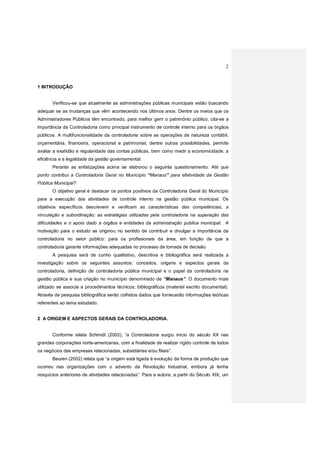 2
1 INTRODUÇÃO
Verificou-se que atualmente as administrações públicas municipais estão buscando
adequar se as mudanças que vêm acontecendo nos últimos anos. Dentre os meios que os
Administradores Públicos têm encontrado, para melhor gerir o patrimônio público, cita-se a
importância da Controladoria como principal instrumento de controle interno para os órgãos
públicos. A multifuncionalidade da controladoria sobre as operações de natureza contábil,
orçamentária, financeira, operacional e patrimonial, dentre outras possibilidades, permite
avaliar a exatidão e regularidade das contas públicas, bem como medir a economicidade, a
eficiência e a legalidade da gestão governamental.
Perante as enfatizações acima se elaborou o seguinte questionamento: Até que
ponto contribui a Controladoria Geral no Município “Manaus” para efetividade da Gestão
Pública Municipal?
O objetivo geral é destacar os pontos positivos da Controladoria Geral do Município
para a execução das atividades de controle interno na gestão pública municipal. Os
objetivos específicos descrevem e verificam as características das competências, a
vinculação e subordinação; as estratégias utilizadas pela controladoria na superação das
dificuldades e o apoio dado a órgãos e entidades da administração publica municipal. A
motivação para o estudo se originou no sentido de contribuir e divulgar a importância da
controladoria no setor público: para os profissionais da área, em função de que a
controladoria garante informações adequadas no processo de tomada de decisão.
A pesquisa será de cunho qualitativo, descritiva e bibliográfica será realizada a
investigação sobre os seguintes assuntos: conceitos, origens e aspectos gerais da
controladoria, definição de controladoria pública municipal e o papel da controladoria na
gestão pública e sua criação no município denominado de “Manaus”. O documento mais
utilizado se associa a procedimentos técnicos; bibliográficos (material escrito documental).
Através de pesquisa bibliográfica serão colhidos dados que fornecerão informações teóricas
referentes ao tema estudado.
2 A ORIGEM E ASPECTOS GERAIS DA CONTROLADORIA.
Conforme relata Schmidt (2002), “a Controladoria surgiu início do século XX nas
grandes corporações norte-americanas, com a finalidade de realizar rígido controle de todos
os negócios das empresas relacionadas, subsidiárias e/ou filiais”.
Beuren (2002) relata que “a origem está ligada à evolução da forma de produção que
ocorreu nas organizações com o advento da Revolução Industrial, embora já tenha
resquícios anteriores de atividades relacionadas”. Para a autora, a partir do Século XIX, um
 
