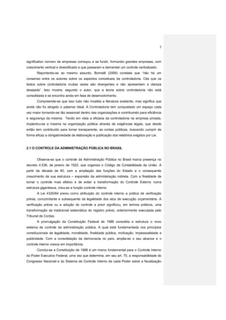 3
significativo número de empresas começou a se fundir, formando grandes empresas, com
crescimento vertical e diversificado e que passaram a demandar um controle centralizado.
Reportando-se ao mesmo assunto, Borinelli (2006) constata que “não há um
consenso entre os autores sobre os aspectos conceituais da controladoria. Cita que os
textos sobre controladoria muitas vezes são divergentes e não apresentam a clareza
desejada”. Isso mostra, segundo o autor, que a teoria sobre controladoria não está
consolidada e se encontra ainda em fase de desenvolvimento.
Compreende-se que isso tudo não invalida a literatura existente, mas significa que
ainda não foi atingido o patamar ideal. A Controladoria tem conquistado um espaço cada
vez maior tornando-se tão essencial dentro das organizações e contribuindo para eficiência
e segurança da mesma. Tendo em vista a eficácia da controladoria na empresa privada,
implantou-se a mesma na organização pública através de exigências legais, que desde
então tem contribuído para tornar transparente, as contas públicas, buscando cumprir de
forma eficaz a obrigatoriedade de elaboração e publicação dos relatórios exigidos por Lei.
2.1 O CONTROLE DA ADMINISTRAÇÃO PÚBLICA NO BRASIL
Observa-se que o controle da Administração Pública no Brasil marca presença no
decreto 4.536, de janeiro de 1922, que organiza o Código de Contabilidade da União. A
partir da década de 60, com a ampliação das funções do Estado e o consequente
crescimento de sua estrutura – expansão da administração indireta. Com a finalidade de
tornar o controle mais efetivo e de evitar a transformação do Controle Externo numa
estrutura gigantesca, criou-se a função controle interno.
A Lei 4320/64 previu como atribuição do controle interno a prática de verificação
prévia, concomitante e subsequente da legalidade dos atos de execução orçamentária. A
verificação prévia ou a adoção do controle a priori significou, em termos práticos, uma
transformação da tradicional sistemática do registro prévio, anteriormente executada pelo
Tribunal de Contas.
A promulgação da Constituição Federal de 1988 consolida e estrutura o novo
sistema de controle da administração pública. A qual está fundamentada nos princípios
constitucionais de legalidade, moralidade, finalidade pública, motivação, impessoalidade e
publicidade. Com a consolidação da democracia no país, amplia-se o seu alcance e o
controle interno cresce em importância.
Conclui-se a Constituição de 1988 é um marco fundamental para o Controle Interno
do Poder Executivo Federal, uma vez que determina, em seu art. 70, a responsabilidade do
Congresso Nacional e do Sistema de Controle Interno de cada Poder sobre a fiscalização
 