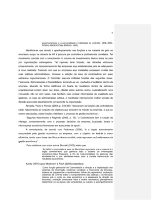 5
governamentais, e a personalidade e habilidade do controller. (WILLSON,
ROEHL-ANDERSON e BRAGG, 1995).
Identifica-se que devido o aperfeiçoamento nas funções e na maneira de gerir as
empresas surgiu na década de 60 à procura por controllers e profissionais correlatos. Tal
movimento coincide com o crescimento no volume de investimentos diretos feitos no país
por organizações estrangeiras. Tal ingresso teria forçado, nas décadas vindouras
provavelmente, um reposicionamento das empresas aqui estabelecidas para se adequarem
à nova realidade. Fazendo com que as empresas aqui instaladas copiassem muitas das
suas práticas administrativas, inclusive a adoção da área de controladoria em suas
estruturas organizacionais. O Controller executa múltiplas funções das seguintes áreas:
Financeira, Administração e Contabilidade, tornando-se um, mediador e facilitador dentro da
empresa, atuando de forma sistêmica em busca de resultados dentro da estrutura
organizacional podem atuar nas áreas citadas pelos autores acima, estabelecendo uma
vinculação não só com estas, mas também para prestar informações de qualidade aos
gestores, no caso de administração pública, e manifestar internamente melhor tomada de
decisão para cada departamento componente da organização.
Almeida, Parisi e Pereira (2001, p. 349-353) “descrevem as funções da controladoria
estão relacionadas ao conjunto de objetivos que emanam na missão da empresa, e que ao
serem executadas, estas funções viabilizam o processo de gestão econômica”.
Segundo Nascimento e Reginato (2006, p. 15), “a Controladoria tem a função de
interagir, constantemente, com o processo decisório da empresa, buscando dados e
informações econômico-financeiras em suas áreas de apoio”.
A controladoria, de acordo com Padoveze (2004), “é o órgão administrativo
responsável pela gestão econômica da empresa, com o objetivo de levá-la à maior
eficiência, tendo como base científica a ciência contábil, onde repousam os fundamentos da
gestão econômica”.
Para colaborar com autor acima Slomski (2005) relata que:
Ao definir a controladoria para os Municípios argumenta que a mesma é o
órgão administrativo que gerencia todo o sistema de informações
econômico-físico financeiro, a fim de instrumentalizar os gestores das
atividades-fim e das atividades-meios para a correta mensuração de
resultados econômicos.
Kanitz (1976) apud Mosimann e Fisch (2009) estabelece:
Como função primordial da Controladoria a direção e a implantação dos
sistemas de informação (sistemas contábeis e financeiros da empresa,
sistema de pagamentos e recebimentos, folhas de pagamento); motivação
(sistemas de controle sobre o comportamento das pessoas); coordenação
(planos sob o ponto de vista econômico e à assessoria da direção da
empresa); avaliação (interpretar fatos e avaliar resultados); planejamento
(determinar se os planos são consistentes ou viáveis) e acompanhamento
 