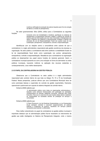 6
(contínua verificação da evolução dos planos traçados para fins de correção
de falhas ou revisão do planejamento).
No setor governamental, Silva (2004), atribui para a Controladoria as seguintes
funções:
Comando único da Contabilidade e Auditoria; aperfeiçoar os sistemas de
planejamento e programação financeira; integrar o sistema de controle ao
sistema geral de informações para dar maior veracidade e fidedignidade aos
dados e registros dos relatórios e demonstrações contábeis e atender aos
princípios da Lei de Responsabilidade Fiscal nos quatros eixos de sua
sustentação: planejamento, transparência, controle e responsabilização.
Identifica-se com as citações acima a concordância entre autores de que a
controladoria é o órgão administrativo responsável pela gestão econômica da empresa ou
organização. No setor público a controladoria está entre auditoria e contabilidade focado na
lei de responsabilidade fiscal tendo como sustentação nos pontos: planejamento,
transparência, controle e responsabilização. Ressalta-se que a controladoria na organização
pública ao desempenhar seu papel exerce funções de natureza gerencial. Assim, a
controladoria municipal apresenta se como uma evolução na forma de administrar os entes
públicos municipais, buscando melhoria na aplicação dos recursos existentes e,
consequentemente, o seu melhor desempenho.
2.3 O PAPEL DA CONTROLADORIA NA GESTÃO PÚBLICA
Observa-se que a Controladoria no setor público é o órgão administrativo
responsável pelo controle interno de que trata os Artigos 70, 74 e 75 da Constituição
Federal. Nessa perspectiva, pode-se afirmar que uma Controladoria Municipal deve ter
como premissas básicas a supervisão do controle da gestão orçamentária, financeira,
operacional e patrimonial com suporte do sistema integrado de controle interno.
Kohama (2006) salienta que:
A administração pública como todas as organizações administrativas é
baseada numa estrutura hierarquizada com graduação de autoridade,
correspondente às diversas categorias funcionais, ordenada pelo Poder
Executivo. Para que no exercício de suas funções esteja atenta a satisfazer
as necessidades da sociedade através da prestação de serviços a
comunidade.
Kohama (2006) salienta que:
O Plano Plurianual, a Lei de Diretrizes Orçamentárias e a Lei Orçamentária
Anual, planejam, orientam e executam respectivamente, as políticas
públicas e programas de governo, resultando em serviços públicos
necessários para atender a coletividade.
Para melhor entendimento do papel da controladoria na gestão pública municipal é
importante destacar que na administração pública faz-se necessário os instrumentos de
gestão que estão interligados no Sistema de Planejamento Integrado, onde o mesmo
 