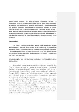 7
abrange o Plano Plurianual – PPA, a Lei de Diretrizes Orçamentárias – LDO e a Lei
Orçamentária Anual – LOA. Dentro desse contexto pode se afirmar que a Controladoria
Municipal tem como objetivo principal atender as exigências legais e priorizar o atendimento
dos resultados, detectando antecipadamente os problemas e corrigindo as possíveis
distorções, fazendo com que a gestão pública cumpra o seu papel de forma eficiente e
eficaz, realizando as ações governamentais planejadas de forma econômica e otimizando os
recursos disponíveis. Assim, propiciará maiores condições de suprir às necessidades de sua
população pela realização de um maior número de ações e programas com menor volume
de recursos.
3 RESULTADOS
Este tópico é muito importante para a pesquisa, onde se identificam as ideias
levantadas sobre o assunto se tem fundamento ou não. Considerando como resultado as
analise das tabelas e gráficos relacionados às atividades Controladoria Geral do Município.
“Manaus é a Capital do estado do Amazonas fundada no ano de 1669, atualmente possui
uma população estimada de 2.130,264 habitantes e área 11.401,092 km². É a sexta cidade
com maior PIB do país” (IBGE).
3.1 AS CONDIÇÕES QUE PROPICIARAM O SURGIMENTO CONTROLADORIA GERAL
DO MUNICIPIO.
Conforme Diário Oficial do Amazonas, ano XCIX nº 27.658 de 10 de março de 1993.
“A lei nº 175 define as metas da Prefeitura de Manaus, reorganiza a Administração
Municipal, e da outras providências. Cria Auditoria Interna no Municipal – AIM”. Em 1993 a
Auditoria Interna do Município (AIM), era vinculada diretamente à Secretaria de Economia e
Finanças, (SEMEF) é dirigida por um Auditor tinha como objetivo a emissão de pareceres
sobre a adequação com que tais controles representam a posição contábil de acordo com
os procedimentos de Auditoria geralmente aceitos.
De acordo com o Diário Oficial do Amazonas, ano CIII nº 28.663 de 17 de abril de
1997. “A lei nº 386 de 15 de abril de 1997, altera os artigos 2º, 3º e 5º da lei nº 175 de
10/03/1993, e da outras providências. Cria Auditoria Geral do Município (AGM), com status
de Secretaria Municipal, sendo extinta a então (AIM)”.
Entende-se que nessa reestruturação a (AGM) tem a função de fiscalizar e controlar,
direta e indiretamente, os atos e contratos do Poder Executivo, incluídos os da
administração indireta; zelar pela preservação dos princípios que informam, orientam e
condicionam o agir da administração pública.
 