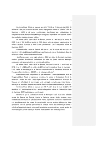 8
Conforme Diário Oficial de Manaus, ano VI nº 1.246 de 25 de maio de 2005. “O
decreto nº 7.906, de 20 de maio de 2005, aprova o Regimento Interno da Auditoria Geral do
Município – AGM, e dá outras providências”. Identifica-se que estabelecidas às
competências da Auditoria Geral do Município assegura a legitimidade com a devida analise
dos resultados dos atos do gestor público.
De acordo com o Diário Oficial de Manaus, ano VII nº 1.406 de 20 de janeiro de
2006. “A lei nº 936 de 20 de janeiro de 2006, dispõe sobre a estrutura organizacional do
Poder Executivo Municipal e adota outras providências. Cria Controladoria Geral do
Município - CGM”.
Conforme Diário Oficial de Manaus, ano VII nº 1.465 de 20 de abril de 2006. “O
decreto nº 8.418, de 20 de abril de 2006, aprova o Regimento Interno Controladoria Geral do
Município - CGM”. Sendo extinta a então AGM.
Identifica-se, assim como órgão anterior, a CGM tem status de Secretaria Municipal,
estando, portanto, subordinada diretamente ao chefe do poder Executivo Municipal
passando a zelar pelos princípios da administração pública.
De acordo com o Diário Oficial de Manaus, ano XI nº 2.555 de 27 de outubro de
2010. “A lei nº 1, 522 de 27 de outubro de 2010, cria a Controladoria Geral do Município –
CGM, altera a denominação e a estrutura organizacional da Secretaria Municipal de
Finanças e Controle Interno – SEMEF-, e dá outras providências”.
Entende-se que em cumprimento ao que determina a Constituição Federal, a Lei de
Responsabilidade Fiscal e legislações correlatas, foi criada a Controladoria Geral do
Município – CGM, em 2010. Como Órgão Central de Controle Interno do Município de
Manaus, com a finalidade de coordenação geral, orientação normativa, supervisão técnica e
realização de atividades inerentes ao controle interno no âmbito da Administração Municipal.
Conforme Diário Oficial de Manaus, ano XII nº 2.684 de12 de maio de 2011. “O
decreto nº 872, de 12 de maio de 2011, aprova o Regimento Interno da Controladoria Geral
do Município - CGM e adota outras providências”.
Identifica-se que a Controladoria Geral do Município- CGM atua como entidade
central do Sistema de Controle Interno e Auditoria Interna. Neste contexto, foram
estabelecidas estratégias de ação de controle interno, objetivando promover o estreitamento
e o aperfeiçoamento dos canais de comunicação com os gestores públicos no plano
gerencial e com os agentes operacionais de controle interno da administração direta e
indireta e fundacional visando o compartilhamento de conhecimento e a correta gestão da
informação para garantir prestação eficiente, eficaz e efetiva dos serviços públicos.
 