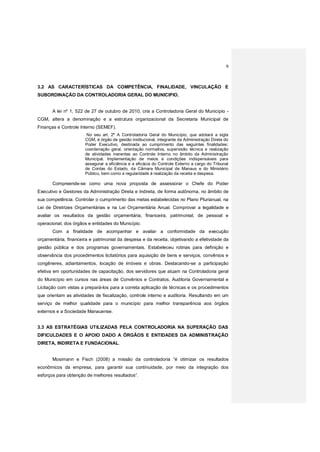 9
3.2 AS CARACTERÍSTICAS DA COMPETÊNCIA, FINALIDADE, VINCULAÇÃO E
SUBORDINAÇÃO DA CONTROLADORIA GERAL DO MUNICIPIO.
A lei nº 1, 522 de 27 de outubro de 2010, cria a Controladoria Geral do Município -
CGM, altera a denominação e a estrutura organizacional da Secretaria Municipal de
Finanças e Controle Interno (SEMEF).
No seu art. 2º A Controladoria Geral do Município, que adotará a sigla
CGM, é órgão de gestão institucional, integrante da Administração Direta do
Poder Executivo, destinada ao cumprimento das seguintes finalidades:
coordenação geral, orientação normativa, supervisão técnica e realização
de atividades inerentes ao Controle Interno no âmbito da Administração
Municipal. Implementação de meios e condições indispensáveis para
assegurar a eficiência e a eficácia do Controle Externo a cargo do Tribunal
de Contas do Estado, da Câmara Municipal de Manaus e do Ministério
Público, bem como a regularidade à realização da receita e despesa.
Compreende-se como uma nova proposta de assessorar o Chefe do Poder
Executivo e Gestores da Administração Direta e Indireta, de forma autônoma, no âmbito de
sua competência. Controlar o cumprimento das metas estabelecidas no Plano Plurianual, na
Lei de Diretrizes Orçamentárias e na Lei Orçamentária Anual. Comprovar a legalidade e
avaliar os resultados da gestão orçamentária, financeira, patrimonial, de pessoal e
operacional, dos órgãos e entidades do Município.
Com a finalidade de acompanhar e avaliar a conformidade da execução
orçamentária, financeira e patrimonial da despesa e da receita, objetivando a efetividade da
gestão pública e dos programas governamentais. Estabeleceu rotinas para definição e
observância dos procedimentos licitatórios para aquisição de bens e serviços, convênios e
congêneres, adiantamentos, locação de imóveis e obras. Destacando-se a participação
efetiva em oportunidades de capacitação, dos servidores que atuam na Controladoria geral
do Município em cursos nas áreas de Convênios e Contratos, Auditoria Governamental e
Licitação com vistas a prepará-los para a correta aplicação de técnicas e os procedimentos
que orientam as atividades de fiscalização, controle interno e auditoria. Resultando em um
serviço de melhor qualidade para o município para melhor transparência aos órgãos
externos e a Sociedade Manauense.
3.3 AS ESTRATÉGIAS UTILIZADAS PELA CONTROLADORIA NA SUPERAÇÃO DAS
DIFICULDADES E O APOIO DADO A ÓRGÃOS E ENTIDADES DA ADMINISTRAÇÃO
DIRETA, INDIRETA E FUNDACIONAL.
Mosimann e Fisch (2008) a missão da controladoria “é otimizar os resultados
econômicos da empresa, para garantir sua continuidade, por meio da integração dos
esforços para obtenção de melhores resultados”.
 