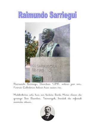 Raimundo Sarriegi, Donostian 1,840. urtean jaio zen,
Fermín Calbetonen kalean hain zuzen ere.

Mutikoskorra zela hasi zen kantari Santa Maria elizan eta
geroago San Bizenten. Txarangak, bandak eta orfeoiak
zuzendu zituen.
 