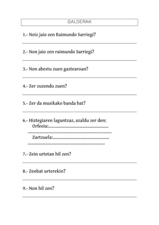 GALDERAK

1.- Noiz jaio zen Raimundo Sarriegi?


2.- Non jaio zen raimundo Sarriegi?


3.- Non abestu zuen gaztearoan?


4.- Zer zuzendu zuen?


5.- Zer da musikako banda bat?


6.- Hiztegiaren laguntzaz, azaldu zer den:
       Orfeoia:…………………………………………….
   ........................................................................
       Zartzuela:………………………………………….
   ………………………………………………………….

7.- Zein urtetan hil zen?


8.- Zenbat urterekin?


9.- Non hil zen?
 