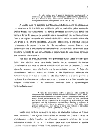 9



                               A arte ensina que é possível transformar continuamente a
                     existência, que é preciso mudar referências a cada momento, ser flexível.
                     Isso quer dizer que criar e conhecer são indissociáveis e a flexibilidade é
                     condição fundamental para aprender. (PCN, 1997, P. 21).

      A solução tanto na qualidade quanto na quantidade do ensino de artes passa
por uma busca de liberdade nas atividades práticas realizadas pelos alunos do
Ensino Médio; fato fundamental as demais atividades desenvolvidas dentro da
escola e dentro do processo de formação não só educacional, mas também psíquico
físico e social para uma verdadeira inclusão do indivíduo dentro da família, dentro de
um grupo e da própria sociedade. Enquanto adolescente, o indivíduo precisa
necessariamente passar por um tipo de aprendizado desses, levando em
consideração que é exatamente nesse momento da vida que cada ser humano esta
em plena formação de sua personificação e estruturação de suas ideias, condição
vital para uma boa existência.
      Nas aulas de artes, atualmente o que permanece muitas vezes é o fazer pelo
fazer, sem oferecer uma experiência estética ou a aquisição de novos
conhecimentos. As aulas de arte se transformaram em aula de desenho, ou uma
atividade qualquer sem significado ou fundamentação teórica. A falta de
conhecimento histórico acerca da cultura e das experiências estéticas da
humanidade faz com que o ensino de arte seja ineficiente na escola pública e
particular. A implantação de qualquer mudança no ensino de arte deve se partir das
relações   socioculturais   e    as   condições     propícias     para    a    aprendizagem
contextualizada, pois:


                              A falta de conhecimento sobre o passado está levando os
                     arte/educadores brasileiros a valorizarem excessivamente o “novo”. Assim,
                     estudar os determinantes sócioculturais ajudam a compreender a história do
                     ensino de arte e suas vertentes. Logo, para construir um novo paradigma
                     educacional em arte e desmistificar alguns aspectos, ou alguns vícios, será
                     necessário que os professores compreendam, discutam e estudem a
                     história desse ensino, como um possível meio para refletir sobre suas
                     práticas pedagógicas, com clareza a cerca dos métodos e conteúdos
                     artísticos a serem escolhidos. (BARBOSA, 1989, p. 9).

      Neste novo contexto de ensino de artes, as atividades práticas no Ensino
Médio entrariam como agente transformador e inovador da prática docente, o
arte/educador poderia trabalhar as diferentes linguagens artísticas de forma
sistemática levando não só o conhecimento pela arte, mas também a própria
vivencia do discente com o próprio ensino-aprendizagem em arte.
 