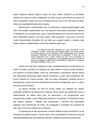 10




Assim podemos elencar alguns modos de como melhor trabalhar as atividades
práticas nas aulas de artes, enfatizando as artes visuais como leituras de obras de
artes, produções a partir de suas convicções do que vem a ser uma obra de artes,
leituras da representatividade das imagens.
      Desta forma o arte/educador não só valorizaria a própria aprendizagem pela
arte, mas também poderia fazer com seu discente vivenciasse, praticando, fazendo
e interagindo com a própria arte. Logo o interesse desse aluno não seria mais de um
mero observador passivo, que tudo aceita, nada questiona e que pouco faz para
mudar determinadas situações de sua vida que requeira ações e reações mais
ativas, criticas e questionadora, como isso podemos dizer que:


                               As práticas educativas aplicadas em aula vinculam-se a uma
                     pedagogia, ou seja, a uma teoria de educação escolar. Ao mesmo tempo,
                     as nossas práticas e teorias educativas estão impregnadas de concepções
                     ideológicas, filosóficas, que influenciam tal pedagogia. É claro que isto
                     ocorre igualmente com o ensino escolar de arte: nossa concepção de
                     mundo embasa as correspondências que estabelecemos entre as aulas de
                     arte e as mudanças e melhorias que acreditamos prioritárias na sociedade.
                     (FUSARI & FERRAZ, 1993, p. 21).

      Talvez com tudo isso, possamos mudar verdadeiramente os rumos futuros do
ensino de artes e também da disciplina de artes dentro o ensino escolar brasileiro,
em especial no Ensino Médio; onde sua valorização e importância estarão dentro
dos patamares alcançados pelas demais disciplinas e quem sabe poderemos não
formar artistas em nossas escolas, mas que sabe verdadeiros cidadãos ativos e
participativos e acima de tudo conhecedores da cultura miscigenada, que é a cultura
de nosso povo brasileiro.
      Os alunos deverão, ao final do ensino médio, ser capazes de realizar
produções artísticas individuais e/ou coletivas, sendo capaz de analisá-los formal e
esteticamente, de refletir sobre eles, de apreciá-los e de compreender seus
processos de criação e suas diferenças materiais e conceituais. É importante ainda,
que saibam valorizar o trabalho dos profissionais e técnicos das expressões
artísticas, dos profissionais da crítica, da divulgação e circulação dos produtos de
arte, bem como seus critérios de construção.
      É inegável que a arte acompanha o homem desde os seus primórdios e numa
evolução do próprio homem, cria-se assim uma necessidade de cada vez mais de
representatividades de seus saberes culturais e estéticos através da própria arte.
 