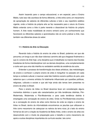 11




      Assim trazendo para o campo educacional, e em especial, para o Ensino
Médio, tudo isso não acontece de forma diferente, a Arte entra como um mecanismo
de apropriação de saberes de diferentes culturas e todo o seu repertório estético
vigente; onde a história da própria arte se faz necessário para o aluno do Ensino
Médio entenda como a Arte é parte inerente e dissociável da história do próprio
homem. A Arte nesta modalidade de ensino entrará como um conhecimento que
favorecerá os diferentes saberes e aprendizados não só como praticar a Arte, mas
também nas diferentes áreas do saber.




      1.1. História da Arte na Educação


      Revendo toda a história do ensino de artes no Brasil, podemos ver que ele
percorreu um longo e por não dizer doloroso caminho até que chegasse finalmente o
que é o ensino de Arte hoje; uma disciplina que é trabalhada na maioria das Escolas
brasileiras de forma interdisciplinar com as demais disciplinas, uma complementando
a outra sem que uma não interfira no verdadeiro sentido de existência da outra.
      Entender o processo de transformação dos ideais artísticos, das metodologias
de ensino e conhecer o próprio ensino de artes é mergulhar no passado em cada
tempo e contexto cultural, é reavivar cada fato histórico social e político do país; pois
sabemos que o universo artístico foi totalmente influenciado por questões políticas,
religiosas, culturais e sociais e que até hoje ainda são temas bem presentes no
ensino de artes no Brasil.
      Para o ensino de Artes no Brasil devemos levar em consideração alguns
momentos distintos o quais são caracterizados por três tendências distintas, Pré-
Modernista, Modernista e Pós-Modernista e para cada tendência distinta é
empregado uma concepção de ensino de artes. Onde no Pré-Modernista encontra-
se a concepção do ensino de artes como técnica de onde se origina o ensino de
Artes no Brasil, dentro da informalidade encontramos os jesuítas que utilizavam a
Arte como mecanismo de catequizar os nativos da terra nova; já o lado do ensino
formal se dá com a criação da Academia de Belas Artes, onde o ensino de artes era
desenvolvido com o intuito de preparação para o trabalho e como mecanismo de
apoio a outras disciplinas importantes do currículo escolar, tais como:
 