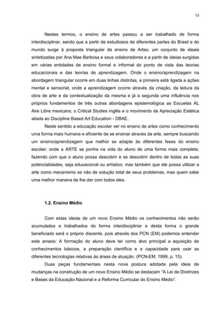 13




      Nestes termos, o ensino de artes passou a ser trabalhado de forma
interdisciplinar, sendo que a partir de estudiosos de diferentes partes do Brasil e do
mundo surge à proposta triangular de ensino de Artes; um conjunto de ideais
sintetizadas por Ana Mae Barbosa e seus colaboradores e a partir de ideias surgidas
em várias entidades de ensino formal e informal do ponto de vista das teorias
educacionais e das teorias de aprendizagem. Onde o ensino/aprendizagem na
abordagem triangular ocorre em duas linhas distintas, a primeira está ligada a ações
mental e sensorial, onde a aprendizagem ocorre através da criação, da leitura da
obra de arte e da contextualização da mesma e já a segunda uma influência nos
próprios fundamentos de três outras abordagens epistemológica as Escuelas AL
Aire Libre mexicans; o Critical Studies inglês e o movimento de Apreciação Estética
aliada ao Discipline Based Art Education - DBAE.
      Neste sentido a educação escolar ver no ensino de artes como conhecimento
uma forma mais humana e eficiente de se ensinar através da arte, sempre buscando
um ensino/aprendizagem que melhor se adapte às diferentes fases do ensino
escolar; onde a ARTE se ponha na vida do aluno de uma forma mais completa,
fazendo com que o aluno possa descobrir e se descobrir dentro de todas as suas
potencialidades, seja educacional ou artístico; mas também que ele possa utilizar a
arte como mecanismo se não de solução total de seus problemas, mas quem sabe
uma melhor maneira de lhe dar com todos eles.




      1.2. Ensino Médio


      Com estas ideias de um novo Ensino Médio os conhecimentos não serão
acumulados e trabalhados de forma interdisciplinar e desta forma o grande
beneficiado será o próprio discente, pois através dos PCN (EM) podemos entender
este anseio: A formação do aluno deve ter como alvo principal a aquisição de
conhecimentos básicos, a preparação científica e a capacidade para usar as
diferentes tecnologias relativas às áreas de atuação. (PCN-EM, 1999, p. 15).
      Duas peças fundamentais nesta nova postura adotada pela ideia de
mudanças na construção de um novo Ensino Médio se destacam “A Lei de Diretrizes
e Bases da Educação Nacional e a Reforma Curricular do Ensino Médio”.
 