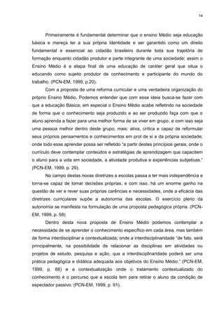 14




      Primeiramente é fundamental determinar que o ensino Médio seja educação
básica e mereça ter a sua própria Identidade e ser garantido como um direito
fundamental e essencial ao cidadão brasileiro durante toda sua trajetória de
formação enquanto cidadão produtor e parte integrante de uma sociedade; assim o
Ensino Médio é a etapa final de uma educação de caráter geral que situa o
educando como sujeito produtor de conhecimento e participante do mundo do
trabalho. (PCN-EM, 1999, p.20).
      Com a proposta de uma reforma curricular e uma verdadeira organização do
próprio Ensino Médio. Podemos entender que com essa ideia busca-se fazer com
que a educação Básica; em especial o Ensino Médio acabe refletindo na sociedade
de forma que o conhecimento seja produzido e ao ser produzido faça com que o
aluno aprenda a fazer para uma melhor forma de se viver em grupo, e com isso seja
uma pessoa melhor dentro deste grupo; mais: ativa, crítica e capaz de reformular
seus próprios pensamentos e conhecimentos em prol de si e da própria sociedade;
onde todo esse aprender possa ser refletido “a partir destes princípios gerais, onde o
currículo deve contemplar conteúdos e estratégias de aprendizagem que capacitem
o aluno para a vida em sociedade, a atividade produtiva e experiências subjetivas.”
(PCN-EM, 1999, p. 29).
      No campo destas novas diretrizes a escolas passa a ter mais independência e
torna-se capaz de tomar decisões próprias, e com isso, há um enorme ganho na
questão de ver e rever suas próprias carências e necessidades, onde a eficácia das
diretrizes curriculares supõe a autonomia das escolas. O exercício pleno da
autonomia se manifesta na formulação de uma proposta pedagógica própria. (PCN-
EM, 1999, p. 58)
      Dentro desta nova proposta de Ensino Médio podemos contemplar a
necessidade de se aprender o conhecimento específico em cada área, mas também
de forma interdisciplinar e contextualizada; onde a interdisciplinaridade “de fato, será
principalmente, na possibilidade de relacionar as disciplinas em atividades ou
projetos de estudo, pesquisa e ação, que a interdisciplinaridade poderá ser uma
prática pedagógica e didática adequada aos objetivos do Ensino Médio.” (PCN-EM,
1999, p. 88) e a contextualização onde o tratamento contextualizado do
conhecimento é o percurso que a escola tem para retirar o aluno da condição de
espectador passivo. (PCN-EM, 1999, p. 91).
 