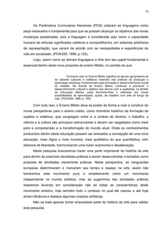 15




      Os Parâmetros Curriculares Nacionais (PCN) colocam as linguagens como
peça necessária e fundamental para que se possam alcançar os objetivos das novas
mudanças perpetradas, pois a linguagem é considerada aqui como a capacidade
humana de articular significados coletivos e compartilhá-los, em sistemas arbitrários
de representação, que variam de acordo com as necessidades e experiências da
vida em sociedade. (PCN-EM, 1999, p.125).
      Logo, assim como as demais linguagens a Arte tem seu papel fundamental e
essencial dentro desta nova proposta de ensino Médio, no sentido de que:


                               Conhecer arte no Ensino Médio significa os alunos apropriarem-se
                     de saberes culturais e estéticos inseridos nas práticas de produção e
                     apreciação artísticas, fundamentais para formação e desenvolvimento social
                     do cidadão. Na Escola de Ensino Médio, continuar a promover o
                     desenvolvimento cultural e estético dos alunos com a qualidade, no âmbito
                     da Educação Básica, pode favorecer-lhes o interesse por novas
                     possibilidades de aprendizado, ações, de trabalho com arte ao longo da
                     vida. (PCN-EM, 1999, p. 169)

      Com tudo isso, o Ensino Médio deve se postar de forma a criar e construir de
novas perspectivas para o ensino médio, como momento histórico da formação de
sujeitos e coletivos, que congregam entre si a síntese do diverso: o trabalho, a
ciência e a cultura são princípios estruturantes e devem ser resgatados como meio
para a compreensão e a transformação do mundo atual. Onde os conhecimentos
produzidos dentro desta educação possam ser anexados a concepção de uma nova
educação, mais digna e mais humana, mais qualitativa do que quantitativa, com
abertura de liberdade, harmonizando uma maior autonomia e desalienação.
      Nesta pesquisa buscaremos trazer uma parte importante da história da arte
para dentro de possíveis atividades práticas a serem desenvolvidas e tomadas como
proposta de atividades meramente práticas. Nesta perspectiva, as vanguardas
europeias determinaram e marcaram seu tempo e espaço na arte, assim não
tomaremos    este   movimento      puro    e   simplesmente       como     um     movimento
independente no mundo artístico; mas ao sugerirmos tais atividades práticas
estaremos levando em consideração não só todas as características deste
movimento artístico, mas também todo o contexto no qual ele nasceu e até hoje
ainda influência e destaca algumas criações artísticas.
      Não se trata apenas tomar emprestada parte da história da arte para validar
esta pesquisa.
 