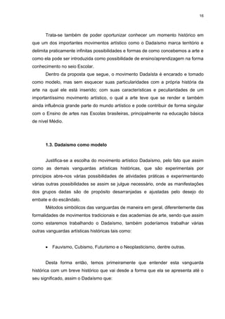 16




      Trata-se também de poder oportunizar conhecer um momento histórico em
que um dos importantes movimentos artístico como o Dadaísmo marca território e
delimita praticamente infinitas possibilidades e formas de como concebemos a arte e
como ela pode ser introduzida como possibilidade de ensino/aprendizagem na forma
conhecimento no seio Escolar.
      Dentro da proposta que segue, o movimento Dadaísta é encarado e tomado
como modelo, mas sem esquecer suas particularidades com a própria história da
arte na qual ele está inserido; com suas características e peculiaridades de um
importantíssimo movimento artístico, o qual a arte teve que se render e também
ainda influência grande parte do mundo artístico e pode contribuir de forma singular
com o Ensino de artes nas Escolas brasileiras, principalmente na educação básica
de nível Médio.




      1.3. Dadaísmo como modelo


      Justifica-se a escolha do movimento artístico Dadaísmo, pelo fato que assim
como as demais vanguardas artísticas históricas, que são experimentais por
princípios abre-nos várias possibilidades de atividades práticas e experimentando
várias outras possibilidades se assim se julgue necessário, onde as manifestações
dos grupos dadas são de propósito desarranjadas e ajustadas pelo desejo do
embate e do escândalo.
      Métodos simbólicos das vanguardas de maneira em geral, diferentemente das
formalidades de movimentos tradicionais e das academias de arte, sendo que assim
como estaremos trabalhando o Dadaísmo, também poderíamos trabalhar várias
outras vanguardas artísticas históricas tais como:


         Fauvismo, Cubismo, Futurismo e o Neoplasticismo, dentre outras.


      Desta forma então, temos primeiramente que entender esta vanguarda
histórica com um breve histórico que vai desde a forma que ela se apresenta até o
seu significado, assim o Dadaísmo que:
 