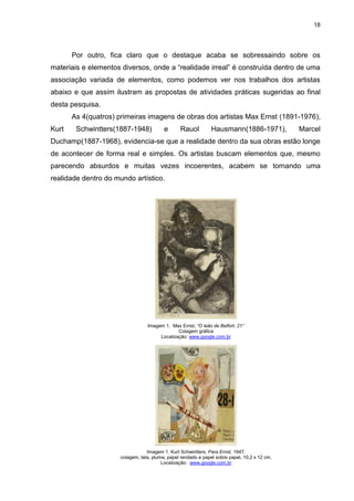18




       Por outro, fica claro que o destaque acaba se sobressaindo sobre os
materiais e elementos diversos, onde a “realidade irreal” é construída dentro de uma
associação variada de elementos, como podemos ver nos trabalhos dos artistas
abaixo e que assim ilustram as propostas de atividades práticas sugeridas ao final
desta pesquisa.
       As 4(quatros) primeiras imagens de obras dos artistas Max Ernst (1891-1976),
Kurt    Schwintters(1887-1948)            e      Rauol          Hausmann(1886-1971),           Marcel
Duchamp(1887-1968), evidencia-se que a realidade dentro da sua obras estão longe
de acontecer de forma real e simples. Os artistas buscam elementos que, mesmo
parecendo absurdos e muitas vezes incoerentes, acabem se tornando uma
realidade dentro do mundo artístico.




                                  Imagem 1. Max Ernst, “O leão de Belfort, 21’’
                                               Colagem gráfica
                                       Localização: www.google.com.br




                                  Imagem 1. Kurt Schwintters, Para Ernst, 1947,
                      colagem, tela, pluma, papel rendado e papel sobre papel, 10,2 x 12 cm,
                                         Localização: www.google.com.br
 