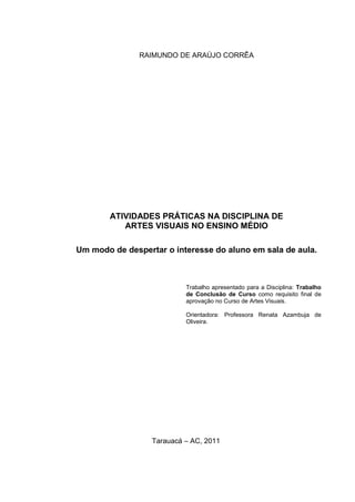 RAIMUNDO DE ARAÚJO CORRÊA




        ATIVIDADES PRÁTICAS NA DISCIPLINA DE
           ARTES VISUAIS NO ENSINO MÉDIO

Um modo de despertar o interesse do aluno em sala de aula.



                           Trabalho apresentado para a Disciplina: Trabalho
                           de Conclusão de Curso como requisito final de
                           aprovação no Curso de Artes Visuais.

                           Orientadora: Professora Renata Azambuja de
                           Oliveira.




                  Tarauacá – AC, 2011
 