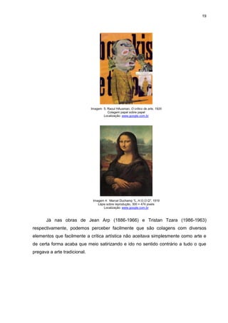 19




                              Imagem 5. Raoul HAusman, O crítico de arte, 1920
                                        Colagem papel sobre papel
                                     Localização: www.google.com.br




                               Imagem 4: Marcel Duchamp "L..H.O.O.Q", 1919
                                  Lápis sobre reprodução, 300 × 474 pixels
                                      Localização: www.google.com.br



      Já nas obras de Jean Arp (1886-1966) e Tristan Tzara (1986-1963)
respectivamente, podemos perceber facilmente que são colagens com diversos
elementos que facilmente a crítica artística não aceitava simplesmente como arte e
de certa forma acaba que meio satirizando e ido no sentido contrário a tudo o que
pregava a arte tradicional.
 
