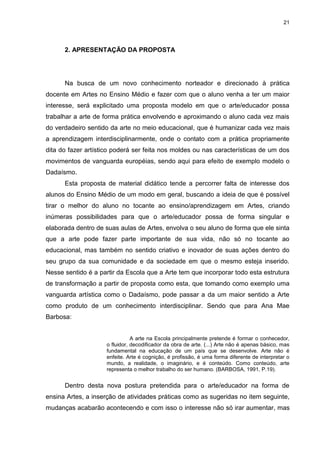 21




      2. APRESENTAÇÃO DA PROPOSTA




      Na busca de um novo conhecimento norteador e direcionado à prática
docente em Artes no Ensino Médio e fazer com que o aluno venha a ter um maior
interesse, será explicitado uma proposta modelo em que o arte/educador possa
trabalhar a arte de forma prática envolvendo e aproximando o aluno cada vez mais
do verdadeiro sentido da arte no meio educacional, que é humanizar cada vez mais
a aprendizagem interdisciplinarmente, onde o contato com a prática propriamente
dita do fazer artístico poderá ser feita nos moldes ou nas características de um dos
movimentos de vanguarda européias, sendo aqui para efeito de exemplo modelo o
Dadaísmo.
      Esta proposta de material didático tende a percorrer falta de interesse dos
alunos do Ensino Médio de um modo em geral, buscando a ideia de que é possível
tirar o melhor do aluno no tocante ao ensino/aprendizagem em Artes, criando
inúmeras possibilidades para que o arte/educador possa de forma singular e
elaborada dentro de suas aulas de Artes, envolva o seu aluno de forma que ele sinta
que a arte pode fazer parte importante de sua vida, não só no tocante ao
educacional, mas também no sentido criativo e inovador de suas ações dentro do
seu grupo da sua comunidade e da sociedade em que o mesmo esteja inserido.
Nesse sentido é a partir da Escola que a Arte tem que incorporar todo esta estrutura
de transformação a partir de proposta como esta, que tomando como exemplo uma
vanguarda artística como o Dadaísmo, pode passar a da um maior sentido a Arte
como produto de um conhecimento interdisciplinar. Sendo que para Ana Mae
Barbosa:


                                A arte na Escola principalmente pretende é formar o conhecedor,
                     o fluidor, decodificador da obra de arte. (...) Arte não é apenas básico, mas
                     fundamental na educação de um país que se desenvolve. Arte não é
                     enfeite. Arte é cognição, é profissão, é uma forma diferente de interpretar o
                     mundo, a realidade, o imaginário, e é conteúdo. Como conteúdo, arte
                     representa o melhor trabalho do ser humano. (BARBOSA, 1991, P.19).


      Dentro desta nova postura pretendida para o arte/educador na forma de
ensina Artes, a inserção de atividades práticas como as sugeridas no item seguinte,
mudanças acabarão acontecendo e com isso o interesse não só irar aumentar, mas
 