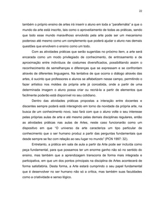 22




também o próprio ensino de artes irá inserir o aluno em toda a “parafernália” a que o
mundo da arte está inscrito, tais como o aproveitamento de todas as práticas, sendo
que todo esse mundo maravilhoso envolvido pela arte pode ser um mecanismo
poderoso até mesmo como um complemento que poderá ajudar o aluno nas demais
questões que envolvem o ensino como um todo.
      Com as atividades práticas que serão sugeridas no próximo item, a arte será
encarada como um modo privilegiado de conhecimento, de entrosamento e de
aproximação entre indivíduos de costumes diversificados, possibilitando assim o
reconhecimento de semelhanças e diferenças que se expressam e se confrontam
através de diferentes linguagens. Na tentativa de que ocorra o diálogo através das
artes, é sucinto que professores e alunos se alfabetizem nesse campo, permitindo o
fazer artístico nos moldes da própria arte já concebida, onde a partir de uma
determinada imagem o aluno possa criar ou recriá-la a partir de elementos que
facilmente poderão está disponível no seu cotidiano.
      Dentro das atividades práticas propostas a interação entre docentes e
discentes sempre poderá está interagindo em torno da novidade da própria arte, na
busca de um conhecimento novo, isso fará com que o aluno volte o seu interesse
pelas próprias aulas de arte e até mesmo pelas demais disciplinas regulares, então
as atividades práticas nas aulas de Artes, neste caso funcionarão como um
dispositivo em que “O universo da arte caracteriza um tipo particular de
conhecimento que o ser humano produz a partir das perguntas fundamentais que
desde sempre se fez com relação ao seu lugar no mundo” (PCN 1997: 32).
      Entretanto, a prática em sala de aula a partir da Arte pode ser incluída como
peça fundamental, para que possamos ter um enorme ganho não só no sentido do
ensino, mas também que a aprendizagem transcorra de forma mais integrada e
participativa, em que um dos pontos principais na disciplina de Artes acontecerá de
forma satisfatória. Desta forma, a Arte estará cumprindo o seu papel fundamental
que é desenvolver no ser humano não só a crítica, mas também suas faculdades
como a criatividade e senso lógico.
 
