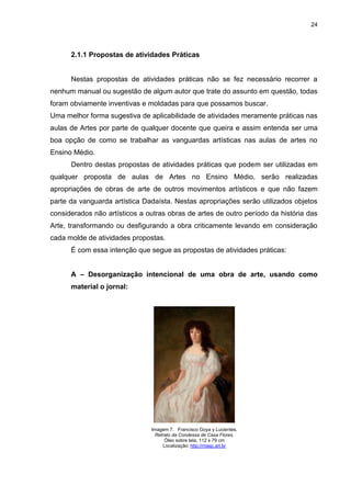 24




      2.1.1 Propostas de atividades Práticas


      Nestas propostas de atividades práticas não se fez necessário recorrer a
nenhum manual ou sugestão de algum autor que trate do assunto em questão, todas
foram obviamente inventivas e moldadas para que possamos buscar.
Uma melhor forma sugestiva de aplicabilidade de atividades meramente práticas nas
aulas de Artes por parte de qualquer docente que queira e assim entenda ser uma
boa opção de como se trabalhar as vanguardas artísticas nas aulas de artes no
Ensino Médio.
      Dentro destas propostas de atividades práticas que podem ser utilizadas em
qualquer proposta de aulas de Artes no Ensino Médio, serão realizadas
apropriações de obras de arte de outros movimentos artísticos e que não fazem
parte da vanguarda artística Dadaísta. Nestas apropriações serão utilizados objetos
considerados não artísticos a outras obras de artes de outro período da história das
Arte, transformando ou desfigurando a obra criticamente levando em consideração
cada molde de atividades propostas.
      É com essa intenção que segue as propostas de atividades práticas:


      A – Desorganização intencional de uma obra de arte, usando como
      material o jornal:




                               Imagem 7. Francisco Goya y Lucientes,
                                Retrato da Condessa de Casa Flores.
                                    Óleo sobre tela, 112 x 79 cm
                                   Localização: http://masp.art.br
 