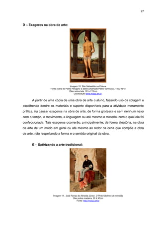 27




D – Exageros na obra de arte:




                                       Imagem 10. São Sebastião na Coluna
                   Fonte: Obra de Pietro Perugino e ateliê (chamado Pietro Vannucci), 1500-1510
                                      Óleo sobre tela, 181x 115 cm
                                           Localização www.masp.art.br.


      A partir de uma cópia de uma obra de arte o aluno, fazendo uso da colagem e
escolhendo dentre os materiais e suporte disponíveis para a atividade meramente
prática, ira causar exageros na obra de arte, de forma grotesca e sem nenhum nexo
com o tempo, o movimento, a linguagem ou até mesmo o material com o qual ela foi
confeccionada. Tais exageros ocorrerão, principalmente, de forma aleatória, na obra
de arte de um modo em geral ou até mesmo ao redor da cena que compõe a obra
de arte, não respeitando a forma e o sentido original da obra.


      E – Satirizando a arte tradicional:




                     Imagem 11. José Ferraz de Almeida Júnior, O Pintor Belmiro de Almeida
                                       Oleo sobre madeira, 55 X 47cm
                                           Fonte: http://masp.art.br
 