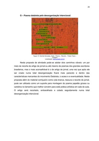29




      G – Poema dadaísta pela desorganização intencional:




                     Figura 13. Hercília Hernades, Dada - Poema – Recorte – Tristan Tzara –
                                                     Colagem
                                          Localização: www.google.com.br

      Nesta proposta de atividade pode-se adotar dois caminhos viáveis: um por
meio de recorte de artigo de jornal ou até mesmo de poemas dos grandes escritores
brasileiros, mas o mais aconselhável é o de artigo de jornal, uma vez que após ele
ser criado numa total desorganização ficará mais parecido e dentro das
características marcantes do movimento Dadaísta, o acaso e a eventualidade. Nesta
proposta além do material corriqueiro como cola branca, tesoura e recorte de jornal,
pode ser utilizado como um suporte para montagem do poema papelão grosso ou
cartolina no tamanho que melhor convém para está prática artística em sala de aula.
O artigo será recortado, embaralhado e colado seguidamente numa total
desorganização intencional.
 